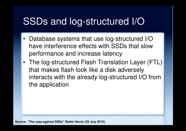 SSDs and log-structured I/O
•  Database systems that use log-structured I/O
have interference effects with SSDs that slow
performance and increase latency
•  The log-structured Flash Translation Layer (FTL)
that makes flash look like a disk adversely
interacts with the already log-structured I/O from
the application
Source: “The case against SSDs” Robin Harris (29 July 2015)
