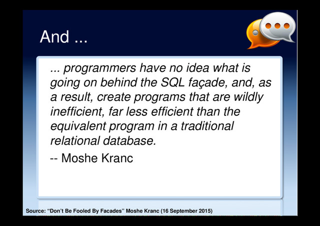 And ...
... programmers have no idea what is
going on behind the SQL façade, and, as
a result, create programs that are wildly
inefficient, far less efficient than the
equivalent program in a traditional
relational database.
-- Moshe Kranc
Source: “Don’t Be Fooled By Facades” Moshe Kranc (16 September 2015)
