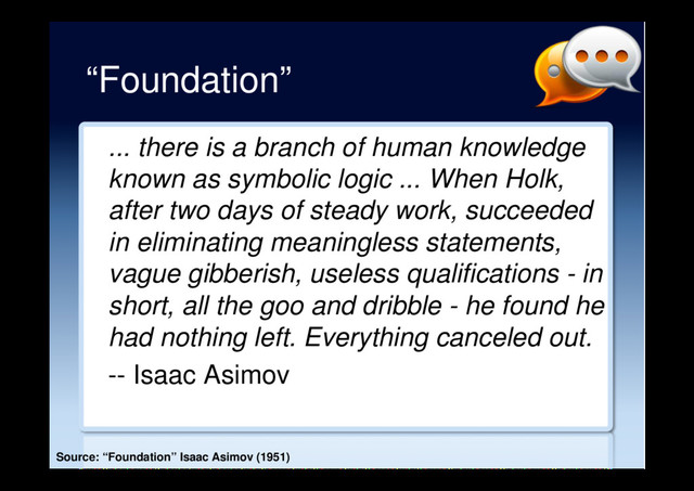 “Foundation”
... there is a branch of human knowledge
known as symbolic logic ... When Holk,
after two days of steady work, succeeded
in eliminating meaningless statements,
vague gibberish, useless qualifications - in
short, all the goo and dribble - he found he
had nothing left. Everything canceled out.
-- Isaac Asimov
Source: “Foundation” Isaac Asimov (1951)
