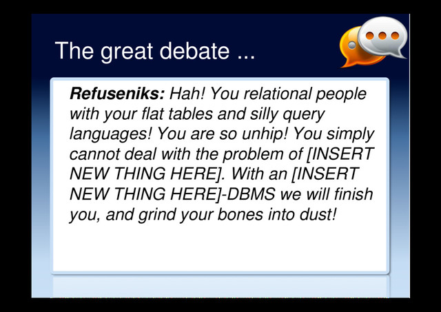 The great debate ...
Refuseniks: Hah! You relational people
with your flat tables and silly query
languages! You are so unhip! You simply
cannot deal with the problem of [INSERT
NEW THING HERE]. With an [INSERT
NEW THING HERE]-DBMS we will finish
you, and grind your bones into dust!

