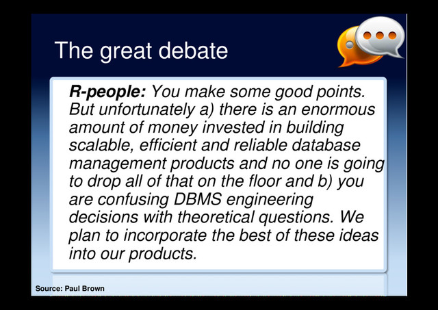 The great debate
R-people: You make some good points.
But unfortunately a) there is an enormous
amount of money invested in building
scalable, efficient and reliable database
management products and no one is going
to drop all of that on the floor and b) you
are confusing DBMS engineering
decisions with theoretical questions. We
plan to incorporate the best of these ideas
into our products.
Source: Paul Brown

