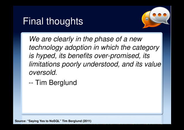 Final thoughts
We are clearly in the phase of a new
technology adoption in which the category
is hyped, its benefits over-promised, its
limitations poorly understood, and its value
oversold.
-- Tim Berglund
Source: “Saying Yes to NoSQL” Tim Berglund (2011)
