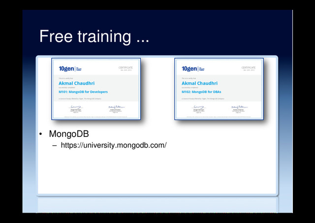 Free training ...
•  MongoDB
–  https://university.mongodb.com/
Andrew Erlichson
Vice President, Education
10gen, Inc.
Dwight Merriman
&KLHI([HFXWLYH2IˉFHU
10gen, Inc.
CERTIFICATE
Dec. 24th, 2012
This is to certify that
Akmal Chaudhri
successfully completed
M101: MongoDB for Developers
a course of study offered by 10gen, The MongoDB Company
Authenticity of this certificate can be verified at https://education.10gen.com/downloads/certificates/1e73378509f046f28cbcb2212f3d7cff/Certificate.pdf
Andrew Erlichson
Vice President, Education
10gen, Inc.
Dwight Merriman
&KLHI([HFXWLYH2IˉFHU
10gen, Inc.
CERTIFICATE
Dec. 24th, 2012
This is to certify that
Akmal Chaudhri
successfully completed
M102: MongoDB for DBAs
a course of study offered by 10gen, The MongoDB Company
Authenticity of this certificate can be verified at https://education.10gen.com/downloads/certificates/c0e418e393e247eb818d82d0472549f4/Certificate.pdf
