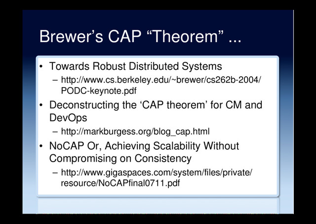 Brewer’s CAP “Theorem” ...
•  Towards Robust Distributed Systems
–  http://www.cs.berkeley.edu/~brewer/cs262b-2004/
PODC-keynote.pdf
•  Deconstructing the ‘CAP theorem’ for CM and
DevOps
–  http://markburgess.org/blog_cap.html
•  NoCAP Or, Achieving Scalability Without
Compromising on Consistency
–  http://www.gigaspaces.com/system/files/private/
resource/NoCAPfinal0711.pdf
