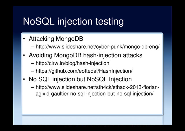 NoSQL injection testing
•  Attacking MongoDB
–  http://www.slideshare.net/cyber-punk/mongo-db-eng/
•  Avoiding MongoDB hash-injection attacks
–  http://cirw.in/blog/hash-injection
–  https://github.com/eoftedal/HashInjection/
•  No SQL injection but NoSQL Injection
–  http://www.slideshare.net/sth4ck/sthack-2013-florian-
agixid-gaultier-no-sql-injection-but-no-sql-injection/
