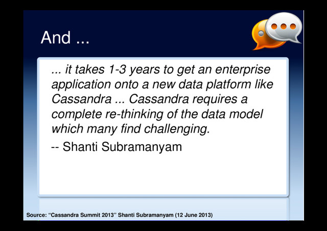 And ...
... it takes 1-3 years to get an enterprise
application onto a new data platform like
Cassandra ... Cassandra requires a
complete re-thinking of the data model
which many find challenging.
-- Shanti Subramanyam
Source: “Cassandra Summit 2013” Shanti Subramanyam (12 June 2013)
