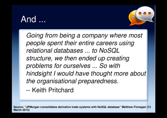 And ...
Going from being a company where most
people spent their entire careers using
relational databases ... to NoSQL
structure, we then ended up creating
problems for ourselves ... So with
hindsight I would have thought more about
the organisational preparedness.
-- Keith Pritchard
Source: “JPMorgan consolidates derivative trade systems with NoSQL database” Matthew Finnegan (12
March 2015)
