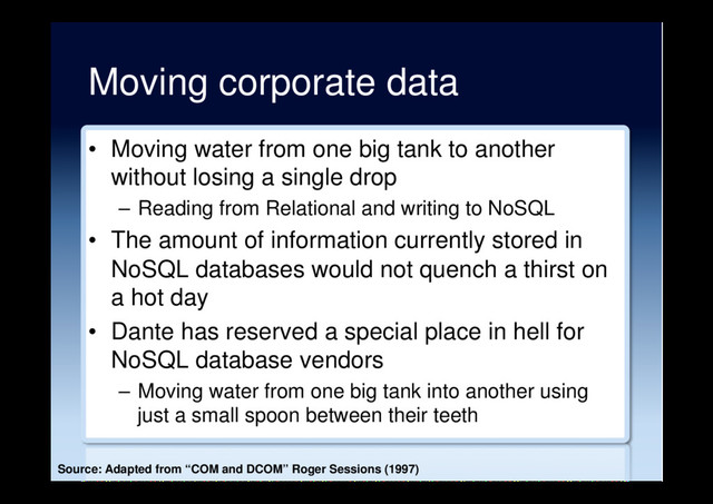 Moving corporate data
•  Moving water from one big tank to another
without losing a single drop
–  Reading from Relational and writing to NoSQL
•  The amount of information currently stored in
NoSQL databases would not quench a thirst on
a hot day
•  Dante has reserved a special place in hell for
NoSQL database vendors
–  Moving water from one big tank into another using
just a small spoon between their teeth
Source: Adapted from “COM and DCOM” Roger Sessions (1997)
