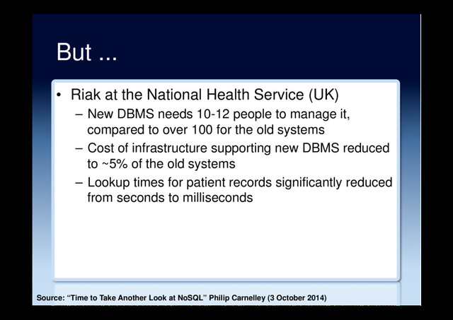 But ...
•  Riak at the National Health Service (UK)
–  New DBMS needs 10-12 people to manage it,
compared to over 100 for the old systems
–  Cost of infrastructure supporting new DBMS reduced
to ~5% of the old systems
–  Lookup times for patient records significantly reduced
from seconds to milliseconds
Source: “Time to Take Another Look at NoSQL” Philip Carnelley (3 October 2014)
