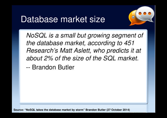 Database market size
NoSQL is a small but growing segment of
the database market, according to 451
Research’s Matt Aslett, who predicts it at
about 2% of the size of the SQL market.
-- Brandon Butler
Source: “NoSQL takes the database market by storm” Brandon Butler (27 October 2014)
