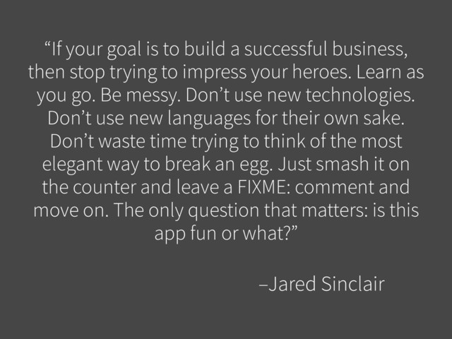 “If your goal is to build a successful business,
then stop trying to impress your heroes. Learn as
you go. Be messy. Don’t use new technologies.
Don’t use new languages for their own sake.
Don’t waste time trying to think of the most
elegant way to break an egg. Just smash it on
the counter and leave a FIXME: comment and
move on. The only question that matters: is this
app fun or what?”
–Jared Sinclair
