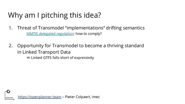 https://openplanner.team – Pieter Colpaert, imec
Why am I pitching this idea?
1. Threat of Transmodel “implementations” drifting semantics
MMTIS delegated regulation: how to comply?
2. Opportunity for Transmodel to become a thriving standard
in Linked Transport Data
⇒ Linked GTFS falls short of expressivity
