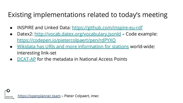 https://openplanner.team – Pieter Colpaert, imec
Existing implementations related to today’s meeting
● INSPIRE and Linked Data: https://github.com/inspire-eu-rdf
● Datex2: http://vocab.datex.org/vocabulary.jsonld – Code example:
https://codepen.io/pietercolpaert/pen/rdPYXQ
● Wikidata has URIs and more information for stations world-wide:
interesting link-set
● DCAT-AP for the metadata in National Access Points
