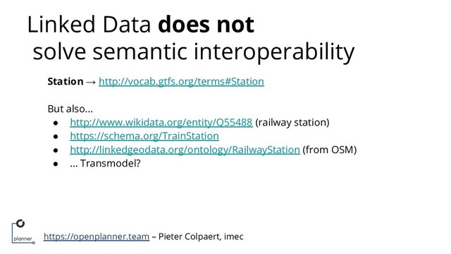 https://openplanner.team – Pieter Colpaert, imec
Linked Data does not
solve semantic interoperability
Station → http://vocab.gtfs.org/terms#Station
But also…
● http://www.wikidata.org/entity/Q55488 (railway station)
● https://schema.org/TrainStation
● http://linkedgeodata.org/ontology/RailwayStation (from OSM)
● … Transmodel?
