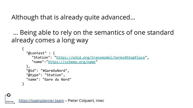 https://openplanner.team – Pieter Colpaert, imec
Although that is already quite advanced…
… Being able to rely on the semantics of one standard
already comes a long way
{
"@context" : {
"Station": "https://w3id.org/transmodel/terms#StopPlace",
"name":"https://schema.org/name"
},
"@id": "#GareDuNord",
"@type": "Station",
"name": "Gare du Nord"
}
