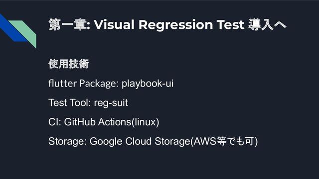 第一章: Visual Regression Test 導入へ
使用技術
ﬂutter Package: playbook-ui
Test Tool: reg-suit
CI: GitHub Actions(linux)
Storage: Google Cloud Storage(AWS等でも可)
