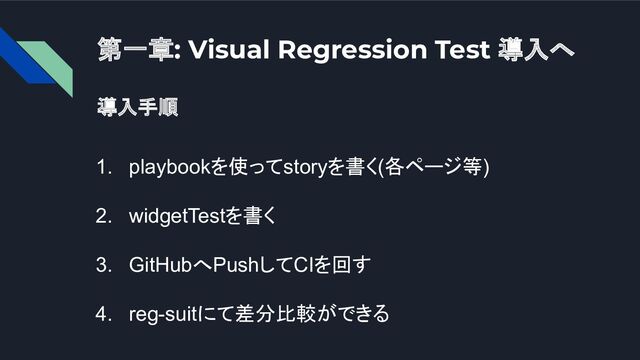 第一章: Visual Regression Test 導入へ
導入手順
1. playbookを使ってstoryを書く(各ページ等)
2. widgetTestを書く
3. GitHubへPushしてCIを回す
4. reg-suitにて差分比較ができる
