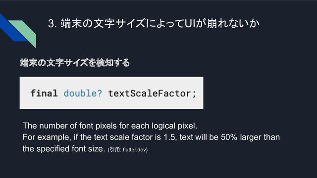 3. 端末の文字サイズによってUIが崩れないか
端末の文字サイズを検知する
The number of font pixels for each logical pixel.
For example, if the text scale factor is 1.5, text will be 50% larger than
the specified font size. (引用: flutter.dev)
