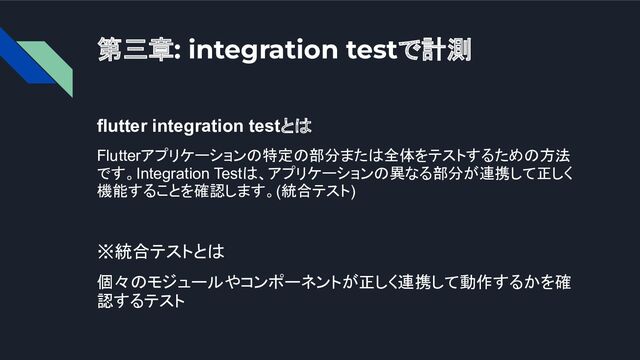 第三章: integration testで計測
flutter integration testとは
Flutterアプリケーションの特定の部分または全体をテストするための方法
です。Integration Testは、アプリケーションの異なる部分が連携して正しく
機能することを確認します。(統合テスト)
※統合テストとは
個々のモジュールやコンポーネントが正しく連携して動作するかを確
認するテスト
