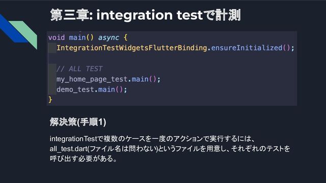 第三章: integration testで計測
解決策(手順1)
integrationTestで複数のケースを一度のアクションで実行するには、
all_test.dart(ファイル名は問わない)というファイルを用意し、それぞれのテストを
呼び出す必要がある。
