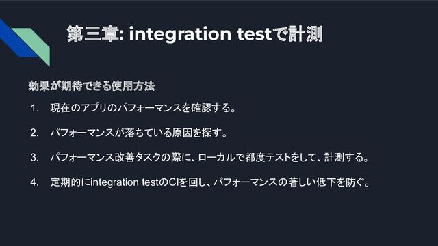 第三章: integration testで計測
効果が期待できる使用方法
1. 現在のアプリのパフォーマンスを確認する。
2. パフォーマンスが落ちている原因を探す。
3. パフォーマンス改善タスクの際に、ローカルで都度テストをして、計測する。
4. 定期的にintegration testのCIを回し、パフォーマンスの著しい低下を防ぐ。
