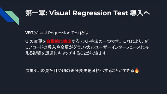 第一章: Visual Regression Test 導入へ
VRT(Visual Regression Test)とは
UIの変更を自動的に検出するテスト手法の一つです。 これにより、新
しいコードの導入や変更がグラフィカルユーザーインターフェースに与
える影響を迅速にキャッチすることができます。
つまりUIの見た目やUIの差分変更を可視化することができる🔥
