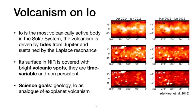 Volcanism on Io
• Io is the most volcanically active body
in the Solar System, the volcanism is
driven by tides from Jupiter and
sustained by the Laplace resonance

• Its surface in NIR is covered with
bright volcanic spots, they are time-
variable and non persistent

• Science goals: geology, Io as
analogue of exoplanet volcanism
2
(de Kleer et. al. 2016)
