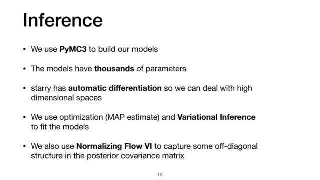 Inference
12
• We use PyMC3 to build our models

• The models have thousands of parameters

• starry has automatic diﬀerentiation so we can deal with high
dimensional spaces

• We use optimization (MAP estimate) and Variational Inference
to ﬁt the models

• We also use Normalizing Flow VI to capture some oﬀ-diagonal
structure in the posterior covariance matrix
