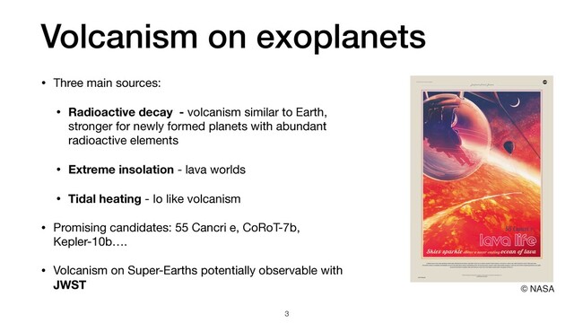 Volcanism on exoplanets
• Three main sources:

• Radioactive decay - volcanism similar to Earth,
stronger for newly formed planets with abundant
radioactive elements
• Extreme insolation - lava worlds

• Tidal heating - Io like volcanism

• Promising candidates: 55 Cancri e, CoRoT-7b,
Kepler-10b….

• Volcanism on Super-Earths potentially observable with
JWST
3
© NASA
