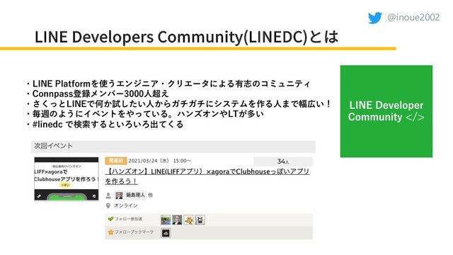 @inoue2002
LINE Developers Community(LINEDC)とは
・LINE Platformを使うエンジニア・クリエータによる有志のコミュニティ
・Connpass登録メンバー3000⼈超え
・さくっとLINEで何か試したい⼈からガチガチにシステムを作る⼈まで幅広い！
・毎週のようにイベントをやっている。ハンズオンやLTが多い
・#linedc で検索するといろいろ出てくる
