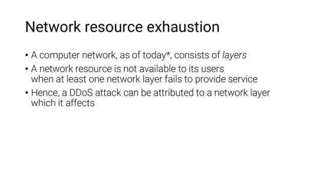 Network resource exhaustion
• A computer network, as of today*, consists of layers
• A network resource is not available to its users
when at least one network layer fails to provide service
• Hence, a DDoS attack can be attributed to a network layer
which it affects
