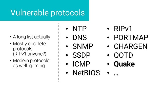 • NTP
• DNS
• SNMP
• SSDP
• ICMP
• NetBIOS
• RIPv1
• PORTMAP
• CHARGEN
• QOTD
• Quake
• …
Vulnerable protocols
• A long list actually
• Mostly obsolete
protocols
(RIPv1 anyone?)
• Modern protocols
as well: gaming

