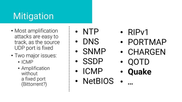 • Most amplification
attacks are easy to
track, as the source
UDP port is fixed
• Two major issues:
• ICMP
• Amplification
without
a fixed port
(Bittorrent?)
Mitigation
• NTP
• DNS
• SNMP
• SSDP
• ICMP
• NetBIOS
• RIPv1
• PORTMAP
• CHARGEN
• QOTD
• Quake
• …
