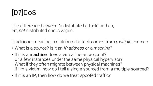 [D?]DoS
The difference between “a distributed attack” and an,
err, not distributed one is vague.
Traditional meaning: a distributed attack comes from multiple sources.
• What is a source? Is it an IP address or a machine?
• If it is a machine, does a virtual instance count?
Or a few instances under the same physical hypervisor?
What if they often migrate between physical machines?
If I’m a victim, how do I tell a single-sourced from a multiple-sourced?
• If it is an IP, then how do we treat spoofed traffic?
