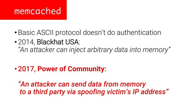 memcached
•Basic ASCII protocol doesn’t do authentication
•2014, Blackhat USA:
“An attacker can inject arbitrary data into memory”
•2017, Power of Community:
“An attacker can send data from memory
to a third party via spoofing victim’s IP address”
