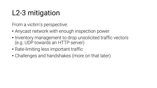 L2-3 mitigation
From a victim’s perspective:
• Anycast network with enough inspection power
• Inventory management to drop unsolicited traffic vectors
(e.g. UDP towards an HTTP server)
• Rate-limiting less important traffic
• Challenges and handshakes (more on that later)
