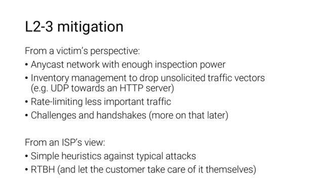 L2-3 mitigation
From a victim’s perspective:
• Anycast network with enough inspection power
• Inventory management to drop unsolicited traffic vectors
(e.g. UDP towards an HTTP server)
• Rate-limiting less important traffic
• Challenges and handshakes (more on that later)
From an ISP’s view:
• Simple heuristics against typical attacks
• RTBH (and let the customer take care of it themselves)
