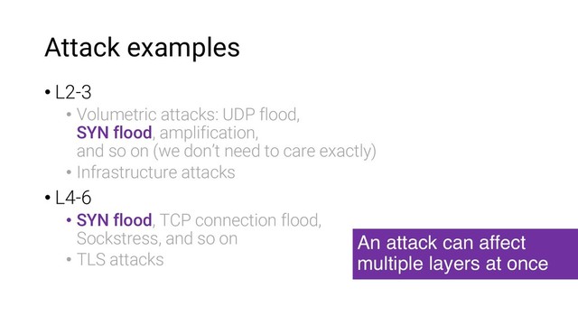 Attack examples
• L2-3
• Volumetric attacks: UDP flood,
SYN flood, amplification,
and so on (we don’t need to care exactly)
• Infrastructure attacks
• L4-6
• SYN flood, TCP connection flood,
Sockstress, and so on
• TLS attacks
An attack can affect
multiple layers at once
