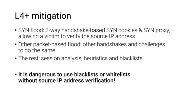 L4+ mitigation
• SYN flood: 3-way handshake-based SYN cookies & SYN proxy,
allowing a victim to verify the source IP address
• Other packet-based flood: other handshakes and challenges
to do the same
• The rest: session analysis, heuristics and blacklists
• It is dangerous to use blacklists or whitelists
without source IP address verification!

