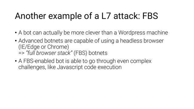 Another example of a L7 attack: FBS
• A bot can actually be more clever than a Wordpress machine
• Advanced botnets are capable of using a headless browser
(IE/Edge or Chrome)
=> “full browser stack” (FBS) botnets
• A FBS-enabled bot is able to go through even complex
challenges, like Javascript code execution
