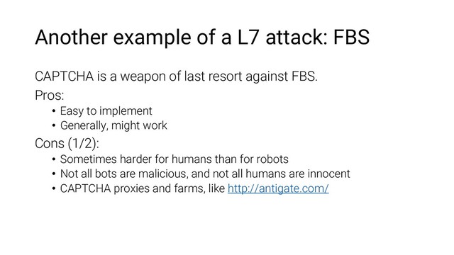 Another example of a L7 attack: FBS
CAPTCHA is a weapon of last resort against FBS.
Pros:
• Easy to implement
• Generally, might work
Cons (1/2):
• Sometimes harder for humans than for robots
• Not all bots are malicious, and not all humans are innocent
• CAPTCHA proxies and farms, like http://antigate.com/
