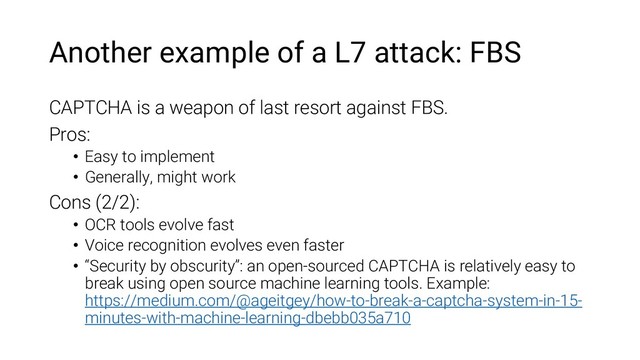 Another example of a L7 attack: FBS
CAPTCHA is a weapon of last resort against FBS.
Pros:
• Easy to implement
• Generally, might work
Cons (2/2):
• OCR tools evolve fast
• Voice recognition evolves even faster
• “Security by obscurity”: an open-sourced CAPTCHA is relatively easy to
break using open source machine learning tools. Example:
https://medium.com/@ageitgey/how-to-break-a-captcha-system-in-15-
minutes-with-machine-learning-dbebb035a710
