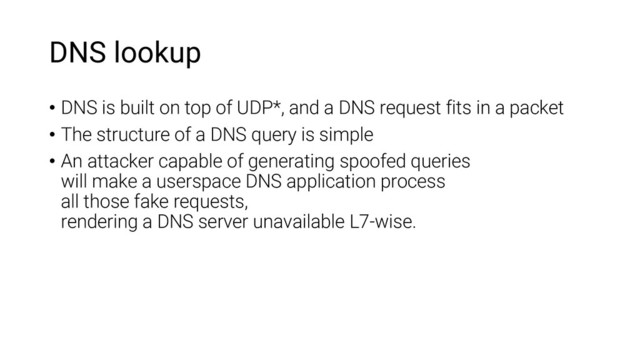 DNS lookup
• DNS is built on top of UDP*, and a DNS request fits in a packet
• The structure of a DNS query is simple
• An attacker capable of generating spoofed queries
will make a userspace DNS application process
all those fake requests,
rendering a DNS server unavailable L7-wise.
