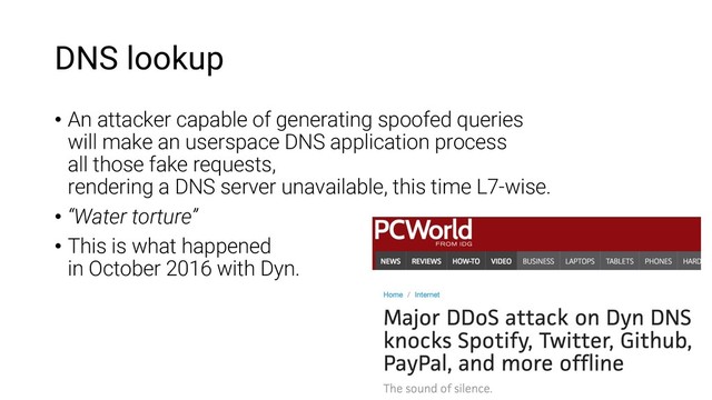 DNS lookup
• An attacker capable of generating spoofed queries
will make an userspace DNS application process
all those fake requests,
rendering a DNS server unavailable, this time L7-wise.
• “Water torture”
• This is what happened
in October 2016 with Dyn.
