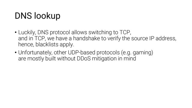 DNS lookup
• Luckily, DNS protocol allows switching to TCP,
and in TCP, we have a handshake to verify the source IP address,
hence, blacklists apply.
• Unfortunately, other UDP-based protocols (e.g. gaming)
are mostly built without DDoS mitigation in mind
