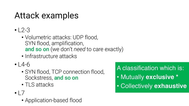 Attack examples
• L2-3
• Volumetric attacks: UDP flood,
SYN flood, amplification,
and so on (we don’t need to care exactly)
• Infrastructure attacks
• L4-6
• SYN flood, TCP connection flood,
Sockstress, and so on
• TLS attacks
• L7
• Application-based flood
A classification which is:
• Mutually exclusive *
• Collectively exhaustive
