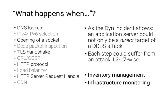 “What happens when…”?
• DNS lookup
• IPv4/IPv6 selection
• Opening of a socket
• Deep packet inspection
• TLS handshake
• CRL/OCSP
• HTTP protocol
• Load balancer
• HTTP Server Request Handle
• CDN
• As the Dyn incident shows:
an application server could
not only be a direct target of
a DDoS attack
• Each step could suffer from
an attack, L2-L7-wise
• Inventory management
• Infrastructure monitoring

