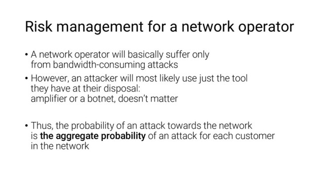 Risk management for a network operator
• A network operator will basically suffer only
from bandwidth-consuming attacks
• However, an attacker will most likely use just the tool
they have at their disposal:
amplifier or a botnet, doesn’t matter
• Thus, the probability of an attack towards the network
is the aggregate probability of an attack for each customer
in the network
