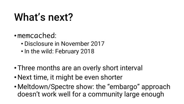 What’s next?
•memcached:
• Disclosure in November 2017
• In the wild: February 2018
•Three months are an overly short interval
•Next time, it might be even shorter
•Meltdown/Spectre show: the “embargo” approach
doesn’t work well for a community large enough
