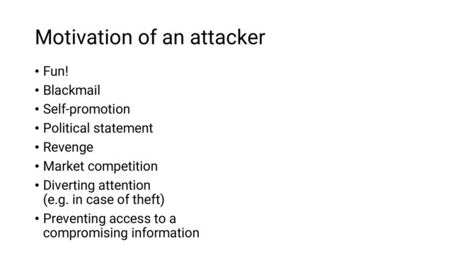 Motivation of an attacker
• Fun!
• Blackmail
• Self-promotion
• Political statement
• Revenge
• Market competition
• Diverting attention
(e.g. in case of theft)
• Preventing access to a
compromising information

